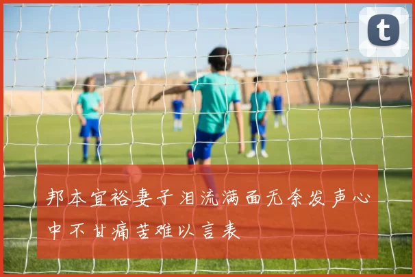 邦本宜裕妻子泪流满面无奈发声心中不甘痛苦难以言表