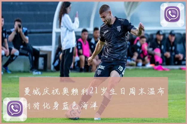 曼城庆祝奥赖利21岁生日周末温布利将化身蓝色海洋