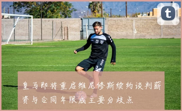 皇马即将重启维尼修斯续约谈判薪资与合同年限成主要分歧点