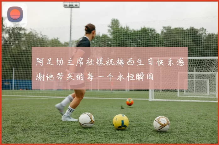 阿足协主席社媒祝梅西生日快乐感谢他带来的每一个永恒瞬间