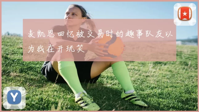 麦凯恩回忆被交易时的趣事队友以为我在开玩笑