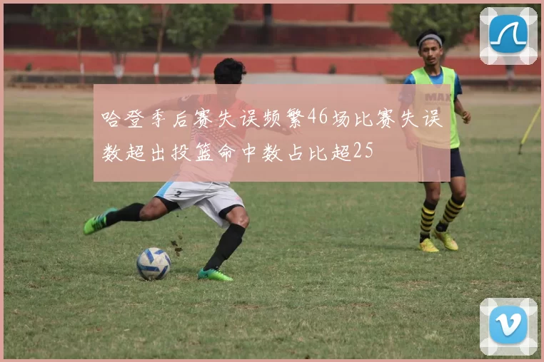 哈登季后赛失误频繁46场比赛失误数超出投篮命中数占比超25
