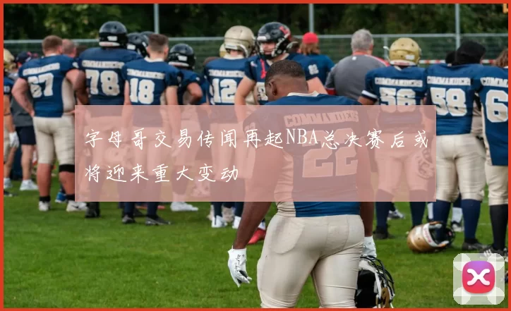 字母哥交易传闻再起NBA总决赛后或将迎来重大变动