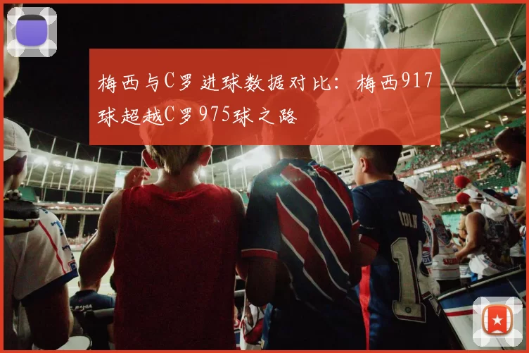 梅西与C罗进球数据对比：梅西917球超越C罗975球之路