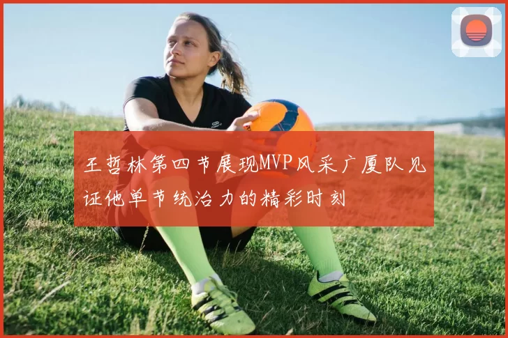 王哲林第四节展现MVP风采广厦队见证他单节统治力的精彩时刻