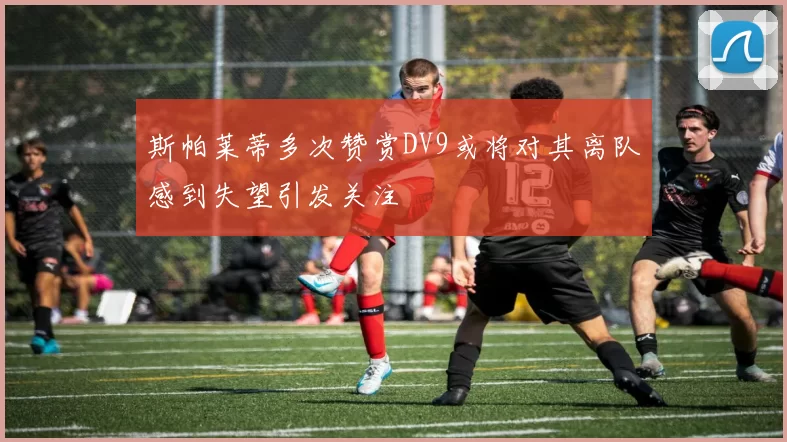 斯帕莱蒂多次赞赏DV9或将对其离队感到失望引发关注