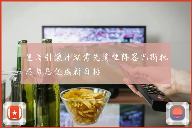 皇马引援计划需先清理阵容巴斯托尼与恩佐成新目标