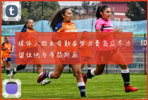 媒体人称米奇勤奋努力青岛应尽力留住他与韦瑟斯庞