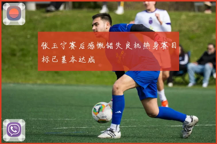 张玉宁赛后感慨错失良机热身赛目标已基本达成