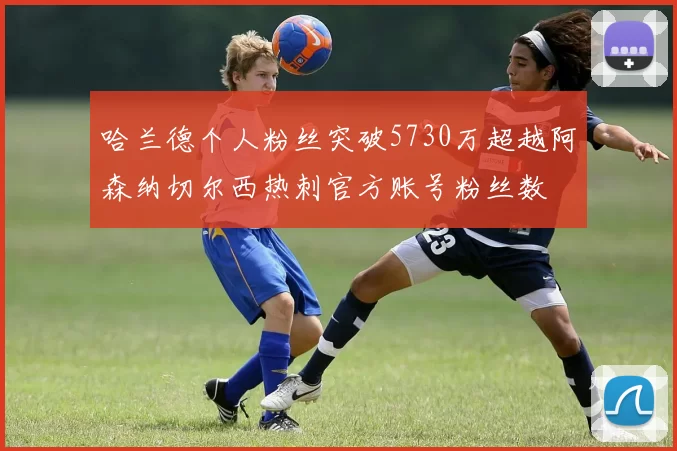 哈兰德个人粉丝突破5730万超越阿森纳切尔西热刺官方账号粉丝数