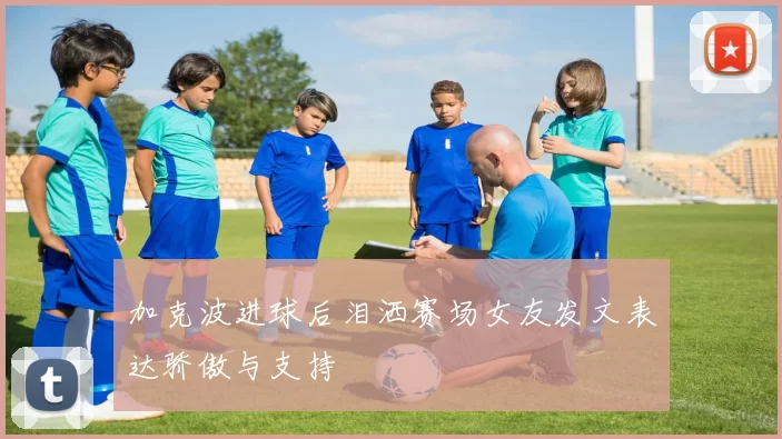 加克波进球后泪洒赛场女友发文表达骄傲与支持
