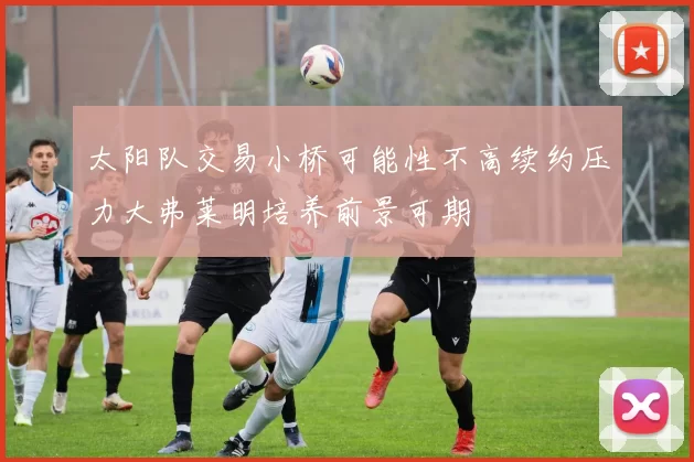 太阳队交易小桥可能性不高续约压力大弗莱明培养前景可期