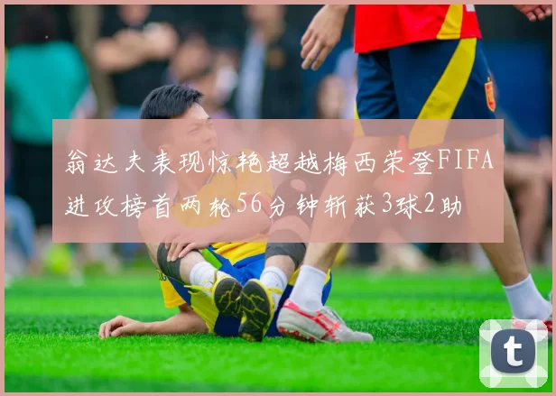 翁达夫表现惊艳超越梅西荣登FIFA进攻榜首两轮56分钟斩获3球2助