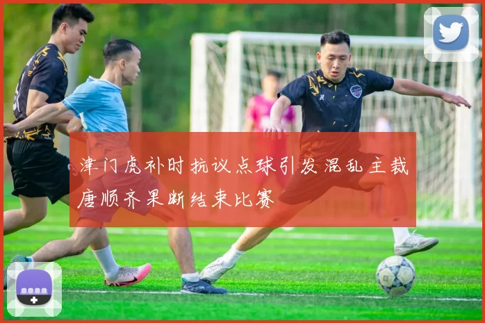 津门虎补时抗议点球引发混乱主裁唐顺齐果断结束比赛