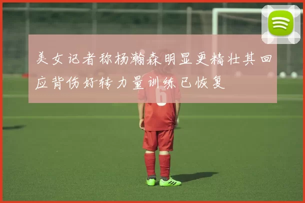 美女记者称杨瀚森明显更精壮其回应背伤好转力量训练已恢复